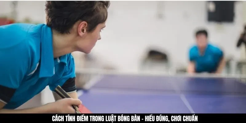Cách tính điểm trong luật bóng bàn - Hiểu đúng, chơi chuẩn