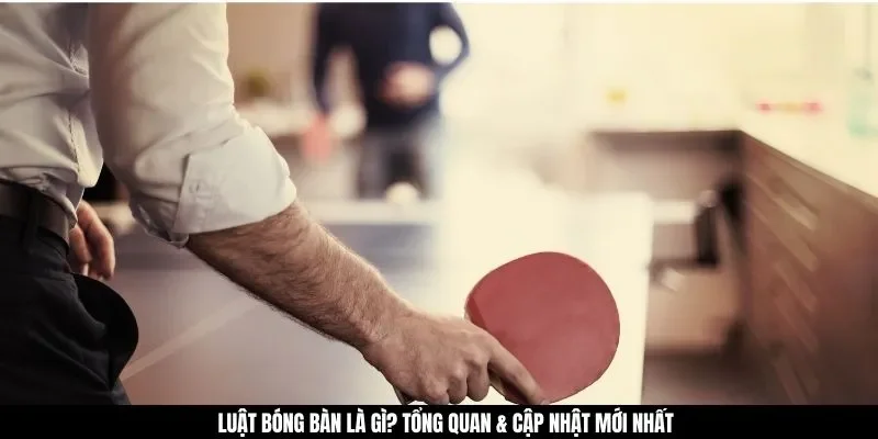 Luật bóng bàn là gì? Tổng quan & cập nhật mới nhất